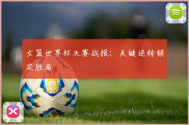 女篮世界杯决赛战报：关键逆转锁定胜局