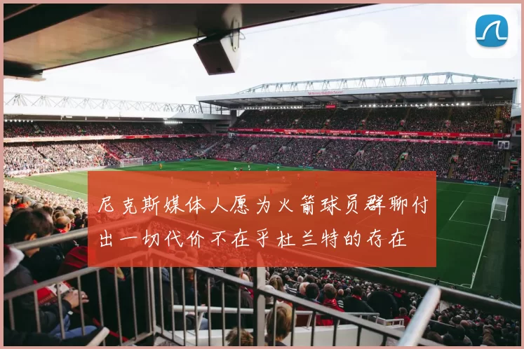尼克斯媒体人愿为火箭球员群聊付出一切代价不在乎杜兰特的存在