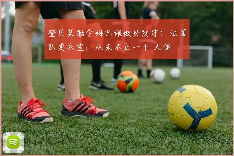 登贝莱勒令姆巴佩做好防守:法国队更衣室,从来不止一个 大佬