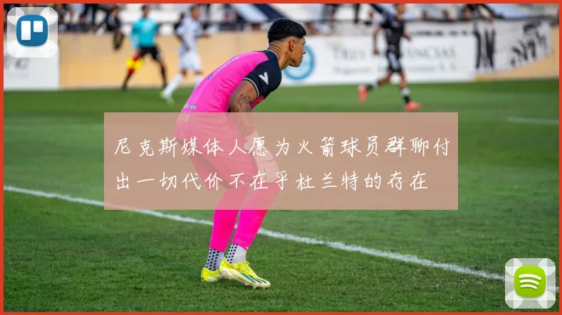 尼克斯媒体人愿为火箭球员群聊付出一切代价不在乎杜兰特的存在