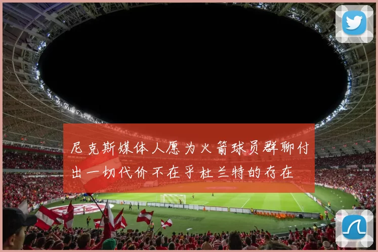 尼克斯媒体人愿为火箭球员群聊付出一切代价不在乎杜兰特的存在