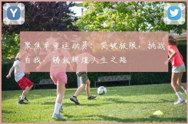 聚焦举重运动员：突破极限，挑战自我，铸就辉煌人生之路