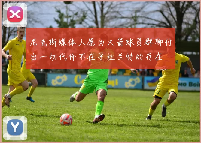 尼克斯媒体人愿为火箭球员群聊付出一切代价不在乎杜兰特的存在