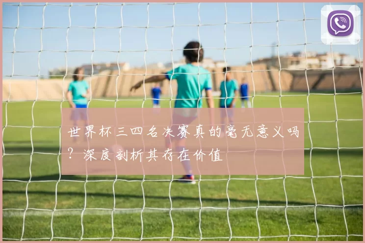 世界杯三四名决赛真的毫无意义吗?深度剖析其存在价值