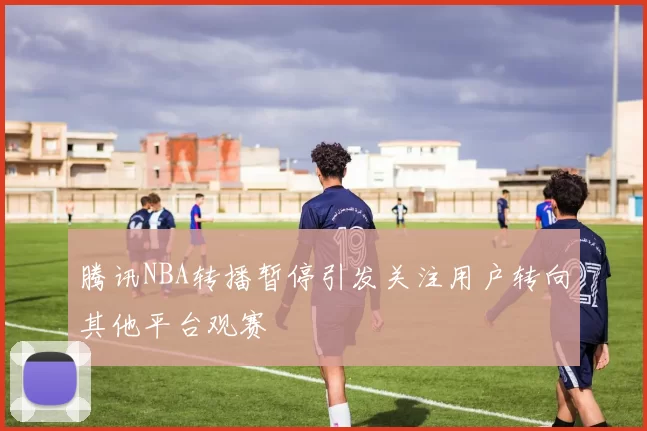 腾讯NBA转播暂停引发关注用户转向其他平台观赛