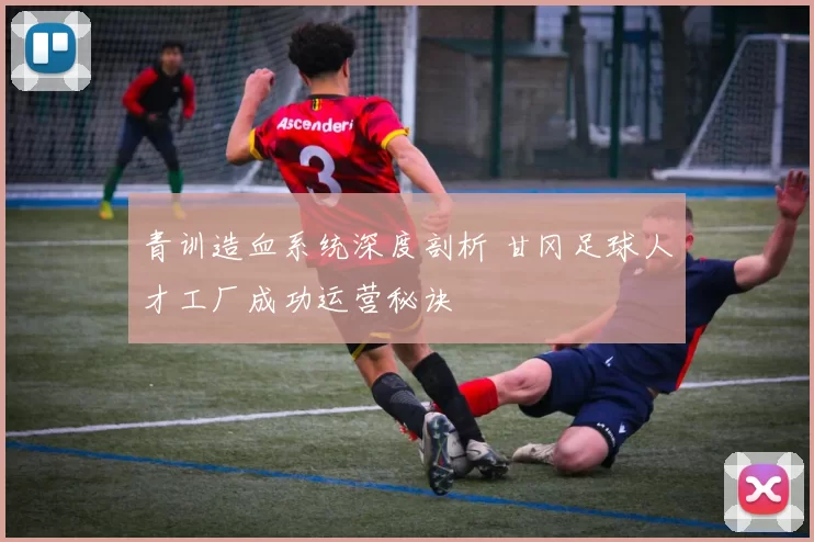 青训造血系统深度剖析 甘冈足球人才工厂成功运营秘诀