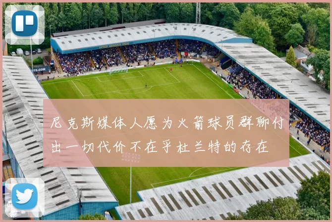 尼克斯媒体人愿为火箭球员群聊付出一切代价不在乎杜兰特的存在