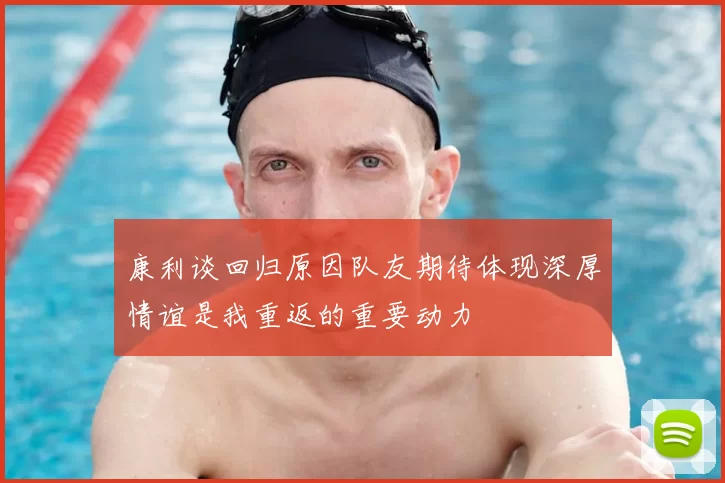 康利谈回归原因队友期待体现深厚情谊是我重返的重要动力