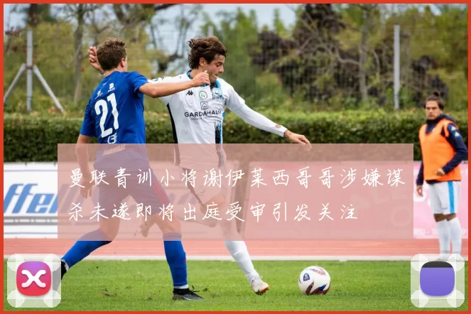 曼联青训小将谢伊莱西哥哥涉嫌谋杀未遂即将出庭受审引发关注