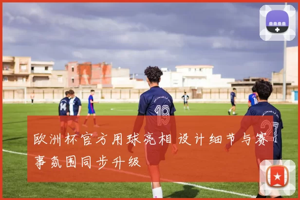 欧洲杯官方用球亮相 设计细节与赛事氛围同步升级