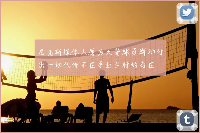 尼克斯媒体人愿为火箭球员群聊付出一切代价不在乎杜兰特的存在