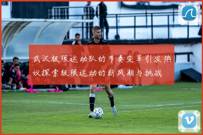 武汉极限运动队的节奏变革引发热议探索极限运动的新风潮与挑战