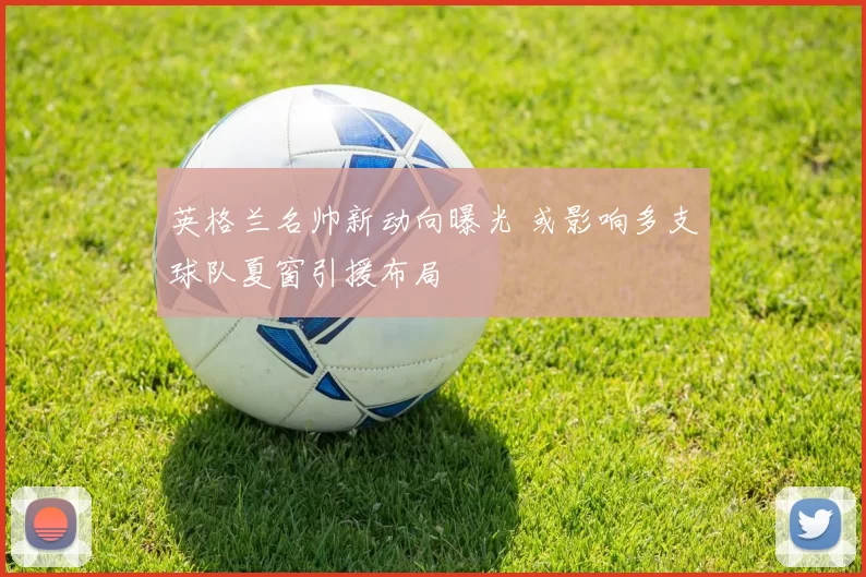 英格兰名帅新动向曝光 或影响多支球队夏窗引援布局