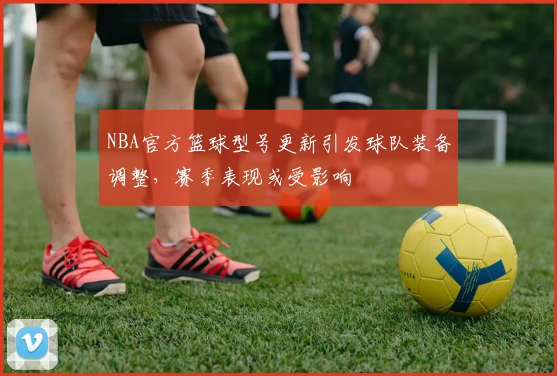 NBA官方篮球型号更新引发球队装备调整,赛季表现或受影响