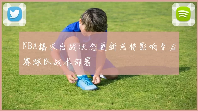 NBA播求出战状态更新或将影响季后赛球队战术部署