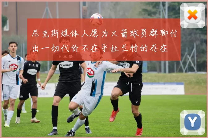 尼克斯媒体人愿为火箭球员群聊付出一切代价不在乎杜兰特的存在