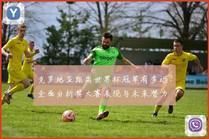 克罗地亚距离世界杯冠军有多远？全面分析其大赛表现与未来潜力