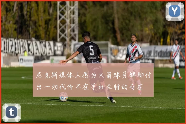 尼克斯媒体人愿为火箭球员群聊付出一切代价不在乎杜兰特的存在