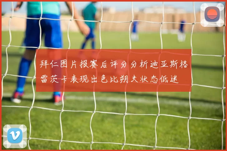 拜仁图片报赛后评分分析迪亚斯格雷茨卡表现出色比朔夫状态低迷