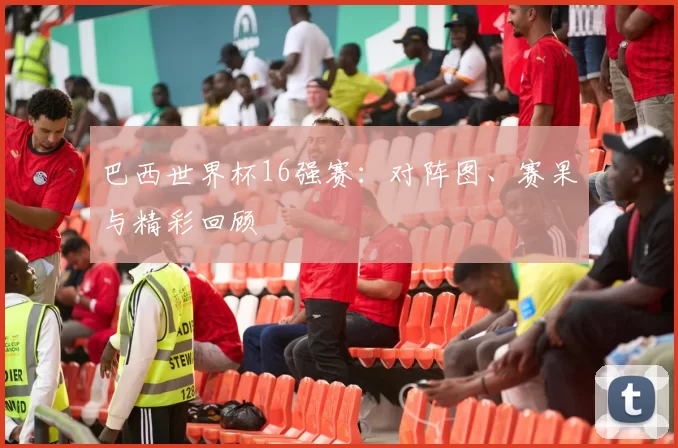 巴西世界杯16强赛：对阵图、赛果与精彩回顾