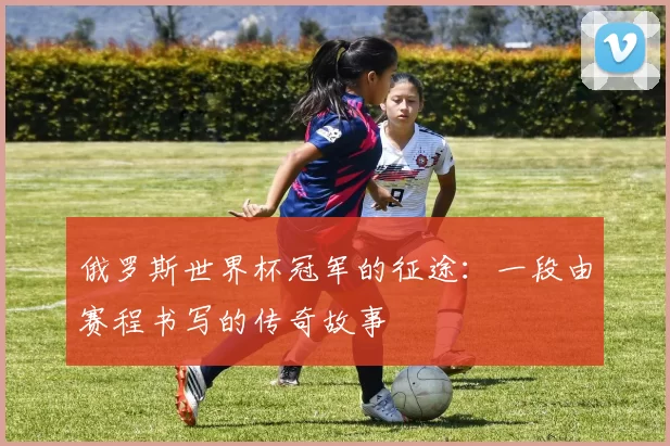 俄罗斯世界杯冠军的征途：一段由赛程书写的传奇故事