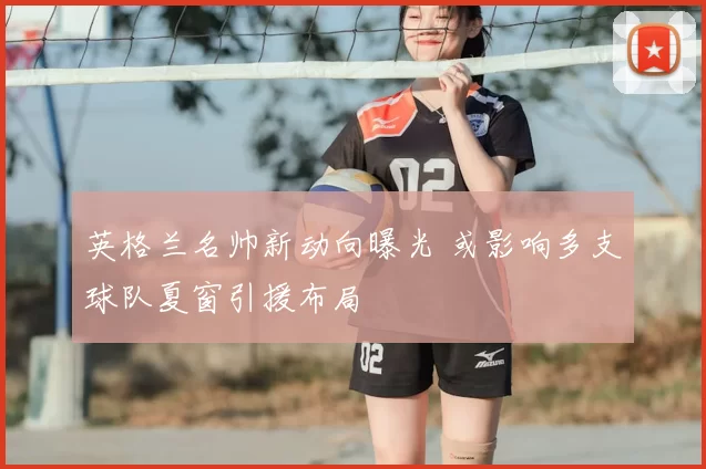 英格兰名帅新动向曝光 或影响多支球队夏窗引援布局