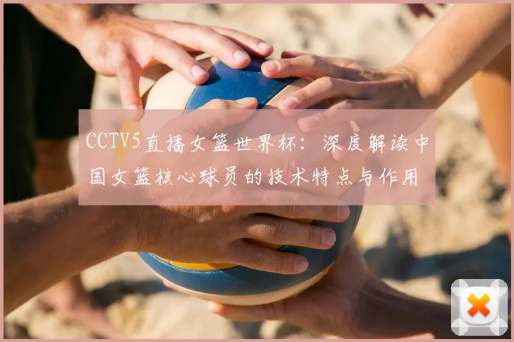 CCTV5直播女篮世界杯:深度解读中国女篮核心球员的技术特点与作用