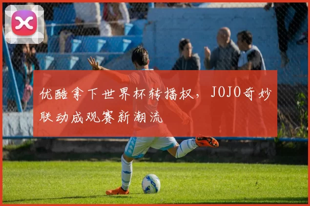 优酷拿下世界杯转播权，JOJO奇妙联动成观赛新潮流