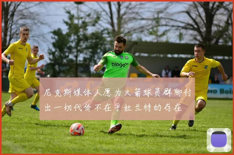 尼克斯媒体人愿为火箭球员群聊付出一切代价不在乎杜兰特的存在