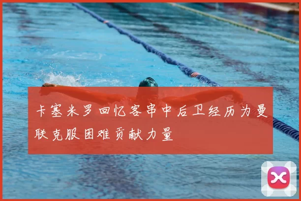卡塞米罗回忆客串中后卫经历为曼联克服困难贡献力量