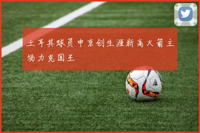 土耳其球员申京创生涯新高火箭主场力克国王