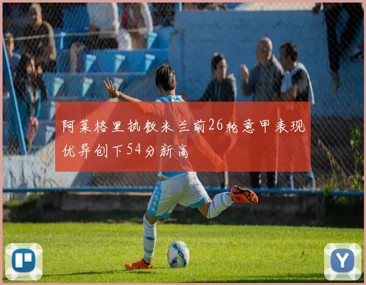阿莱格里执教米兰前26轮意甲表现优异创下54分新高