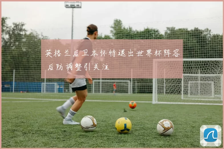 英格兰后卫本怀特退出世界杯阵容 后防调整引关注