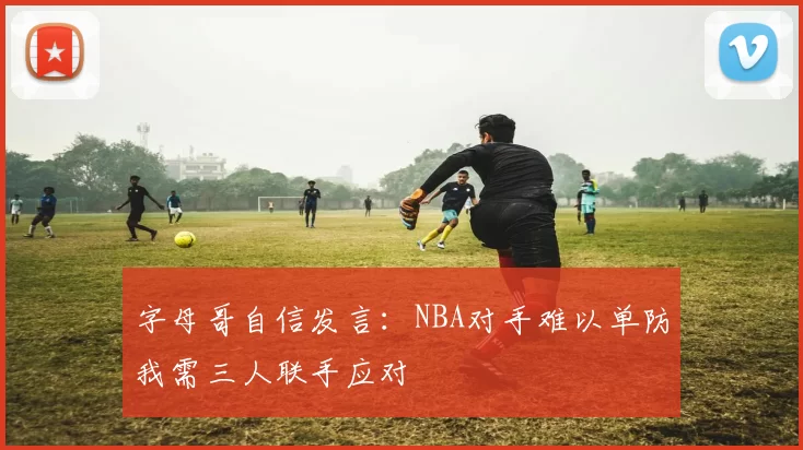 字母哥自信发言：NBA对手难以单防我需三人联手应对
