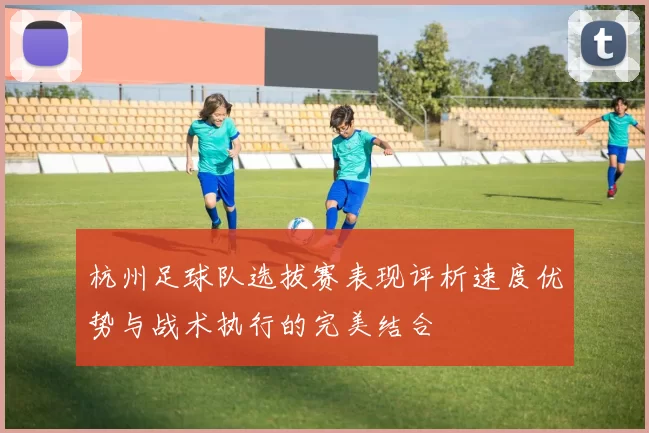 杭州足球队选拔赛表现评析速度优势与战术执行的完美结合