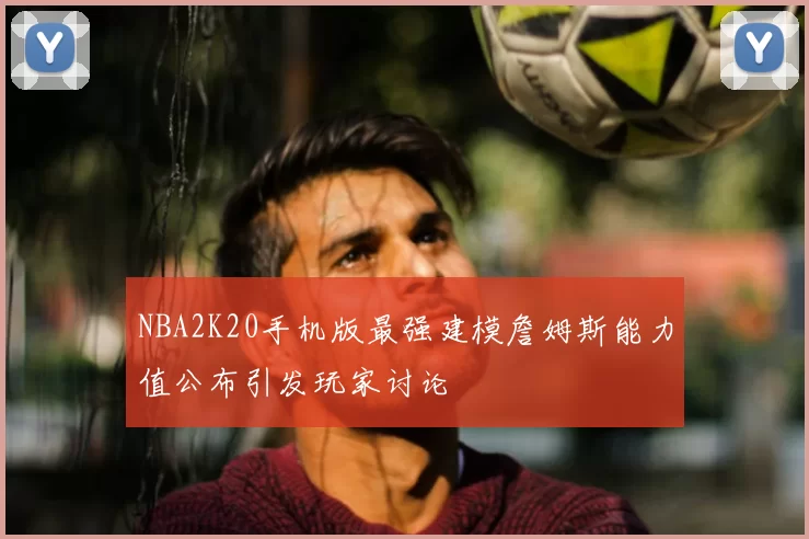 NBA2K20手机版最强建模詹姆斯能力值公布引发玩家讨论