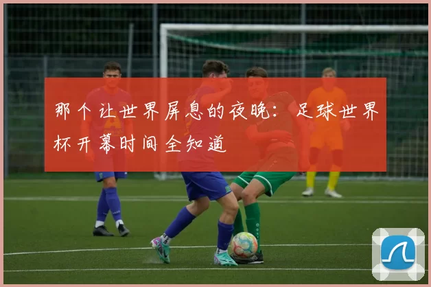 那个让世界屏息的夜晚:足球世界杯开幕时间全知道