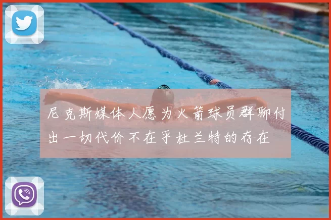 尼克斯媒体人愿为火箭球员群聊付出一切代价不在乎杜兰特的存在