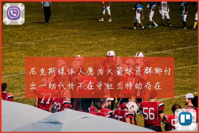尼克斯媒体人愿为火箭球员群聊付出一切代价不在乎杜兰特的存在