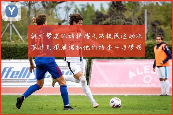 杭州攀岩队的拼搏之路极限运动联赛特别报道揭秘他们的奋斗与梦想