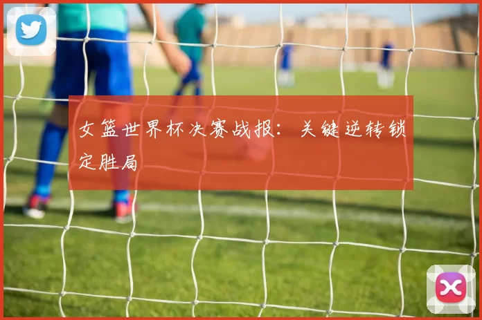 女篮世界杯决赛战报：关键逆转锁定胜局