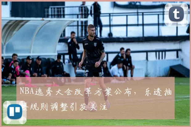 NBA选秀大会改革方案公布,乐透抽签规则调整引发关注