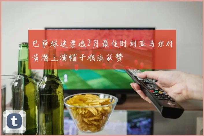 巴萨球迷票选2月最佳时刻亚马尔对黄潜上演帽子戏法获赞