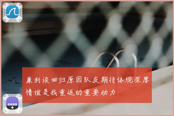 康利谈回归原因队友期待体现深厚情谊是我重返的重要动力