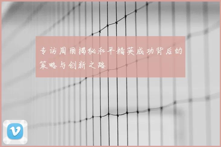 专访周丽揭秘和平精英成功背后的策略与创新之路