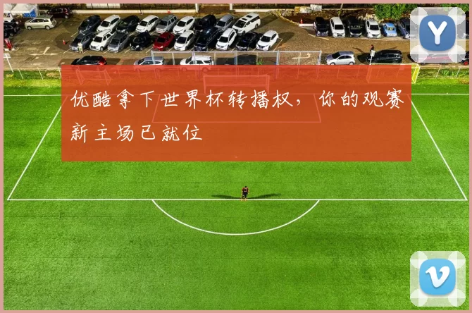 优酷拿下世界杯转播权,你的观赛新主场已就位