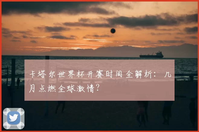 卡塔尔世界杯开赛时间全解析:几月点燃全球激情?