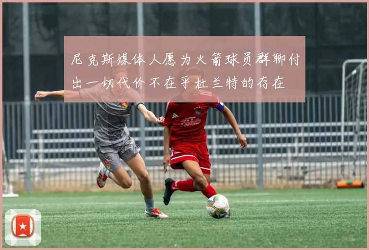 尼克斯媒体人愿为火箭球员群聊付出一切代价不在乎杜兰特的存在