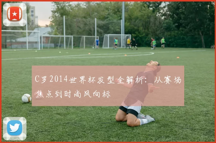 C罗2014世界杯发型全解析:从赛场焦点到时尚风向标