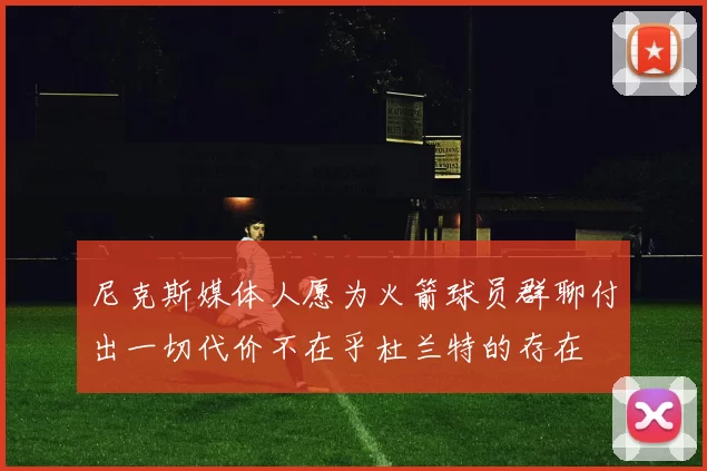 尼克斯媒体人愿为火箭球员群聊付出一切代价不在乎杜兰特的存在